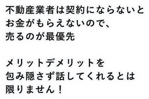 不動産産業は契約にならないとお金がもらえないので、売るのが最優先メリットデメリットを包み隠さず話してくれるとは限りません!
